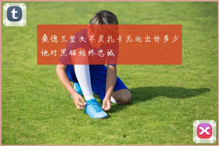 桑德兰坚决不卖扎卡无论出价多少他对黑猫始终忠诚