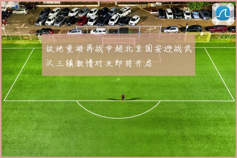 故地重游再战中超北京国安迎战武汉三镇激情对决即将开启