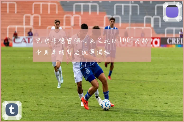 巴尔韦德曾倾心米兰达以1000万转会库库的背后故事揭秘