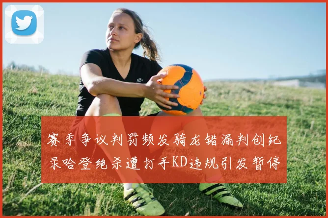 赛季争议判罚频发骑龙错漏判创纪录哈登绝杀遭打手KD违规引发暂停风波