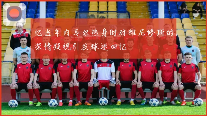 忆当年内马尔热身时对维尼修斯的深情凝视引发球迷回忆