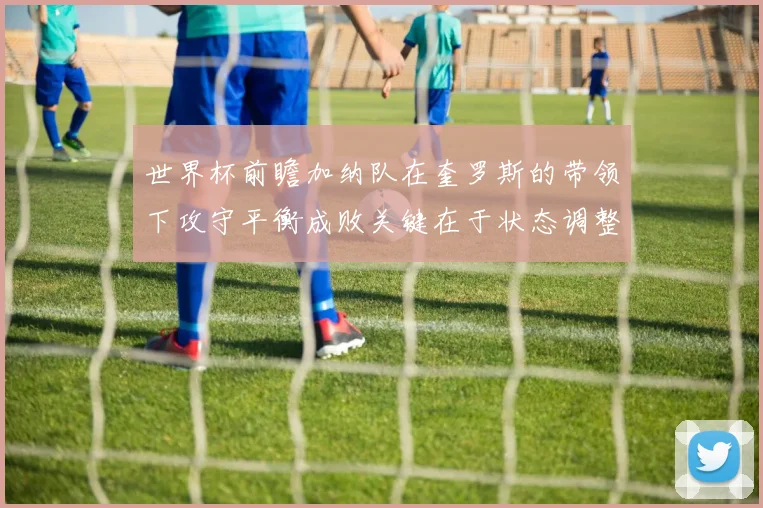 世界杯前瞻加纳队在奎罗斯的带领下攻守平衡成败关键在于状态调整