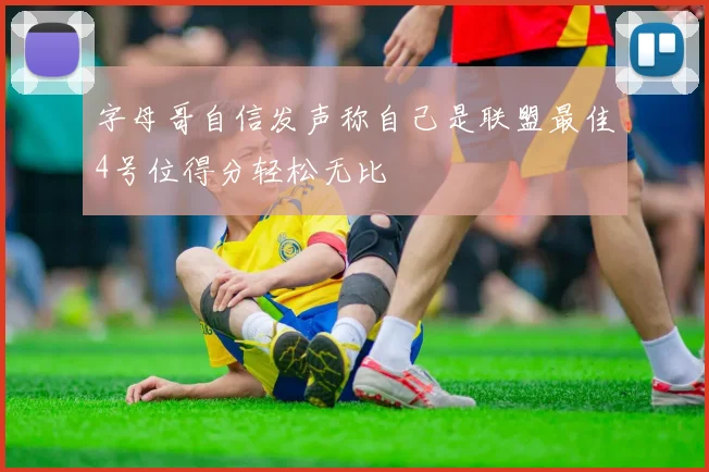 字母哥自信发声称自己是联盟最佳4号位得分轻松无比