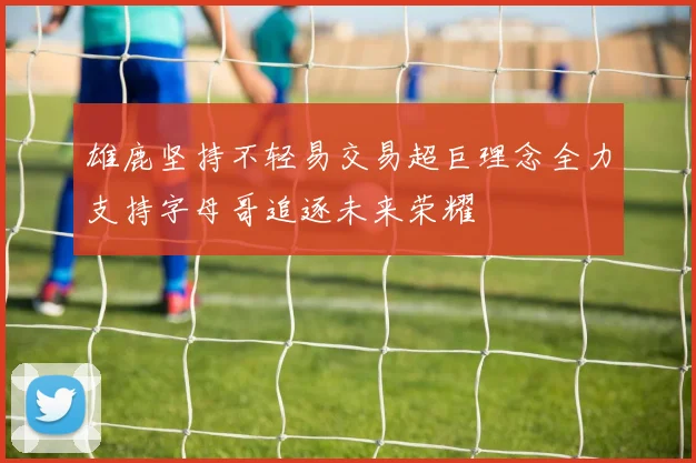 雄鹿坚持不轻易交易超巨理念全力支持字母哥追逐未来荣耀