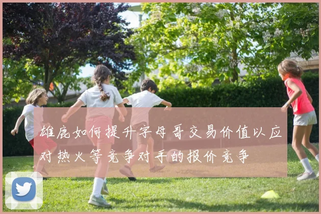 雄鹿如何提升字母哥交易价值以应对热火等竞争对手的报价竞争