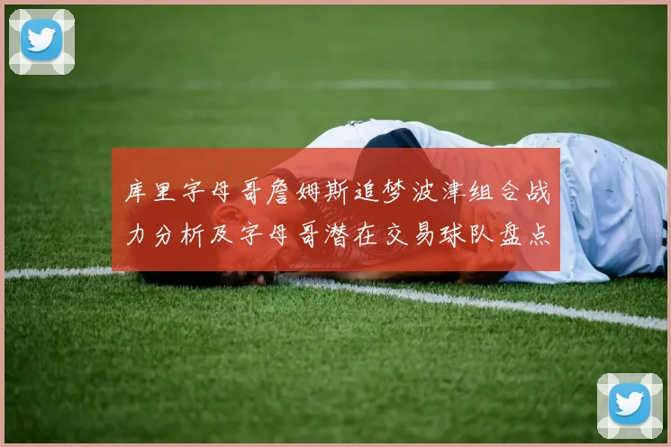 库里字母哥詹姆斯追梦波津组合战力分析及字母哥潜在交易球队盘点