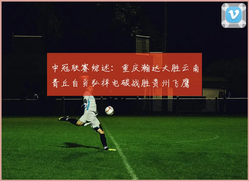 中冠联赛综述：重庆瀚达大胜云南青丘自贡弘祥电碳战胜贵州飞鹰