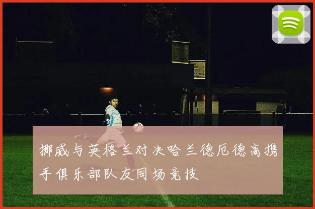 挪威与英格兰对决哈兰德厄德高携手俱乐部队友同场竞技