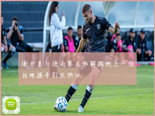谢尔基与德尚赛后和解拥抱上一场拒绝握手引发热议