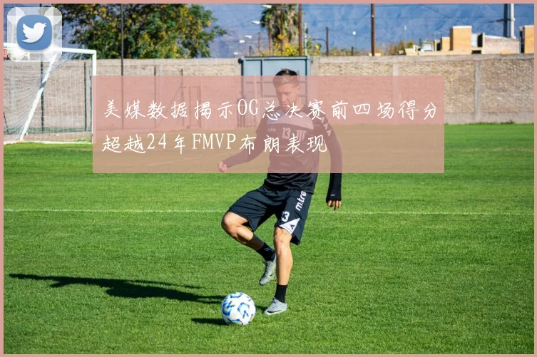 美媒数据揭示OG总决赛前四场得分超越24年FMVP布朗表现