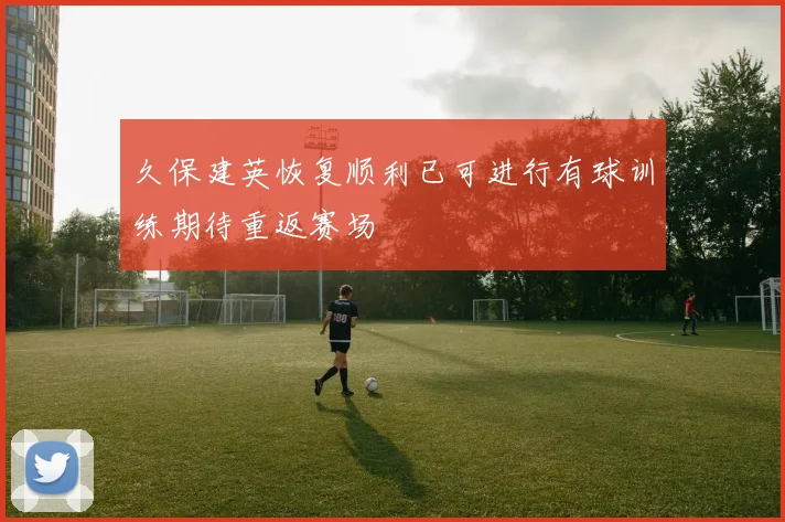 久保建英恢复顺利已可进行有球训练期待重返赛场