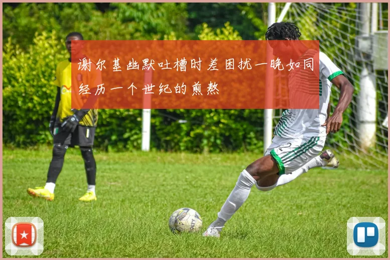 谢尔基幽默吐槽时差困扰一晚如同经历一个世纪的煎熬